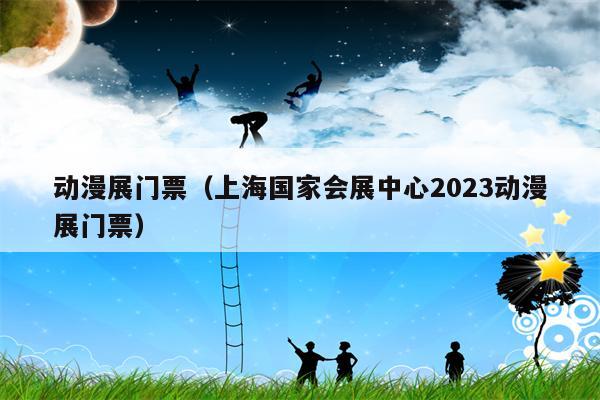 动漫展门票（上海国家会展中心2023动漫展门票）